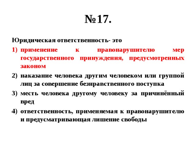 № 17. Юридическая ответственность- это применение к правонарушителю мер государственного принуждения, предусмотренных законом наказание человека другим человеком или группой лиц за совершение безнравственного поступка месть человека другому человеку за причинённый вред ответственность, применяемая к правонарушителю и предусматривающая лишение свободы 