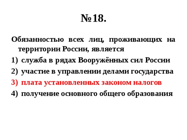 № 18. Обязанностью всех лиц, проживающих на территории России, является служба в рядах Вооружённых сил России участие в управлении делами государства плата установленных законом налогов получение основного общего образования 