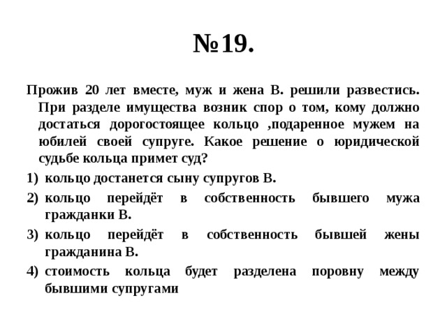 № 19. Прожив 20 лет вместе, муж и жена В. решили развестись. При разделе имущества возник спор о том, кому должно достаться дорогостоящее кольцо ,подаренное мужем на юбилей своей супруге. Какое решение о юридической судьбе кольца примет суд? кольцо достанется сыну супругов В. кольцо перейдёт в собственность бывшего мужа гражданки В. кольцо перейдёт в собственность бывшей жены гражданина В. стоимость кольца будет разделена поровну между бывшими супругами 