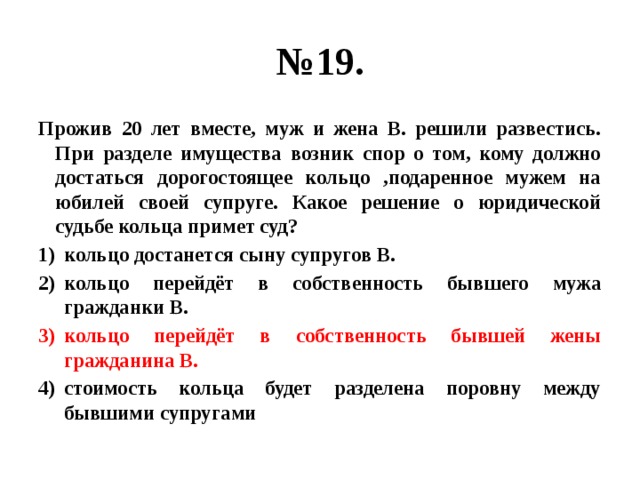 № 19. Прожив 20 лет вместе, муж и жена В. решили развестись. При разделе имущества возник спор о том, кому должно достаться дорогостоящее кольцо ,подаренное мужем на юбилей своей супруге. Какое решение о юридической судьбе кольца примет суд? кольцо достанется сыну супругов В. кольцо перейдёт в собственность бывшего мужа гражданки В. кольцо перейдёт в собственность бывшей жены гражданина В. стоимость кольца будет разделена поровну между бывшими супругами 