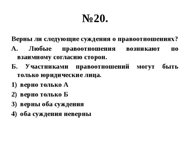 № 20. Верны ли следующие суждения о правоотношениях? А. Любые правоотношения возникают по взаимному согласию сторон. Б. Участниками правоотношений могут быть только юридические лица. верно только А верно только Б верны оба суждения оба суждения неверны 