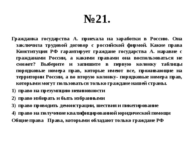 № 21. Гражданка государства А. приехала на заработки в Россию. Она заключила трудовой договор с российской фирмой. Какие права Конституция РФ гарантирует граждане государства А. наравне с гражданами России, а какими правами она воспользоваться не сможет? Выберите и запишите в первую колонку таблицы порядковые номера прав, которые имеют все, проживающие на территории России, а во вторую колонку- порядковые номера прав, которыми могут пользоваться только граждане нашей страны. право на презумпцию невиновности право избирать и быть избранными право проводить демонстрации, шествия и пикетирование право на получение квалифицированной юридической помощи Общие права Права, которыми обладают только граждане РФ 