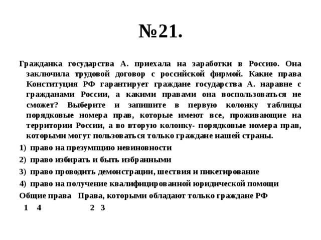 № 21. Гражданка государства А. приехала на заработки в Россию. Она заключила трудовой договор с российской фирмой. Какие права Конституция РФ гарантирует граждане государства А. наравне с гражданами России, а какими правами она воспользоваться не сможет? Выберите и запишите в первую колонку таблицы порядковые номера прав, которые имеют все, проживающие на территории России, а во вторую колонку- порядковые номера прав, которыми могут пользоваться только граждане нашей страны. право на презумпцию невиновности право избирать и быть избранными право проводить демонстрации, шествия и пикетирование право на получение квалифицированной юридической помощи Общие права Права, которыми обладают только граждане РФ  1 4 2 3 