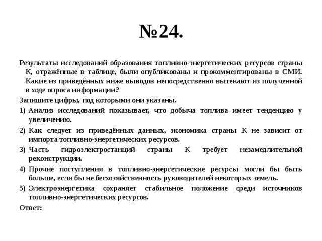 № 24. Результаты исследований образования топливно-энергетических ресурсов страны К, отражённые в таблице, были опубликованы и прокомментированы в СМИ. Какие из приведённых ниже выводов непосредственно вытекают из полученной в ходе опроса информации? Запишите цифры, под которыми они указаны. Анализ исследований показывает, что добыча топлива имеет тенденцию у увеличению. Как следует из приведённых данных, экономика страны К не зависит от импорта топливно-энергетических ресурсов. Часть гидроэлектростанций страны К требует незамедлительной реконструкции. Прочие поступления в топливно-энергетические ресурсы могли бы быть больше, если бы не бесхозяйственность руководителей некоторых земель. Электроэнергетика сохраняет стабильное положение среди источников топливно-энергетических ресурсов. Ответ: 