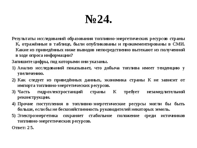 № 24. Результаты исследований образования топливно-энергетических ресурсов страны К, отражённые в таблице, были опубликованы и прокомментированы в СМИ. Какие из приведённых ниже выводов непосредственно вытекают из полученной в ходе опроса информации? Запишите цифры, под которыми они указаны. Анализ исследований показывает, что добыча топлива имеет тенденцию у увеличению. Как следует из приведённых данных, экономика страны К не зависит от импорта топливно-энергетических ресурсов. Часть гидроэлектростанций страны К требует незамедлительной реконструкции. Прочие поступления в топливно-энергетические ресурсы могли бы быть больше, если бы не бесхозяйственность руководителей некоторых земель. Электроэнергетика сохраняет стабильное положение среди источников топливно-энергетических ресурсов. Ответ: 2 5. 