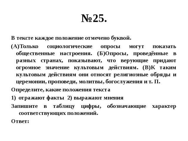 № 25. В тексте каждое положение отмечено буквой. (А)Только социологические опросы могут показать общественные настроения. (Б)Опросы, проведённые в разных странах, показывают, что верующие придают огромное значение культовым действиям. (В)К таким культовым действиям они относят религиозные обряды и церемонии, проповеди, молитвы, богослужения и т. П. Определите, какие положения текста отражают факты 2) выражают мнения Запишите в таблицу цифры, обозначающие характер соответствующих положений. Ответ: 