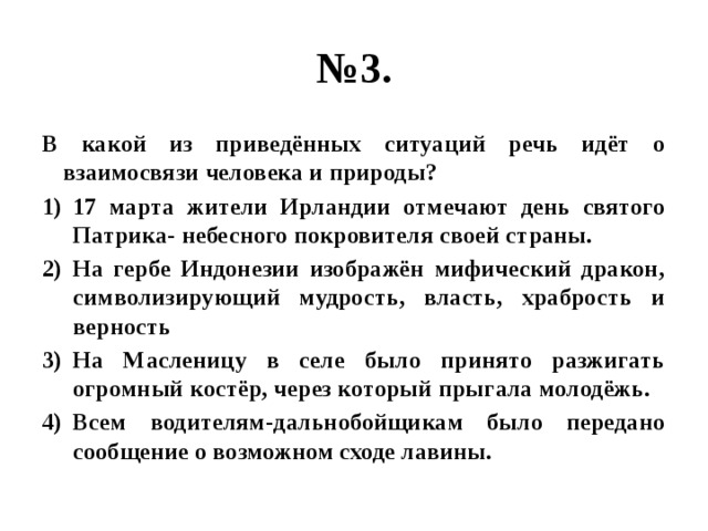 № 3. В какой из приведённых ситуаций речь идёт о взаимосвязи человека и природы? 17 марта жители Ирландии отмечают день святого Патрика- небесного покровителя своей страны. На гербе Индонезии изображён мифический дракон, символизирующий мудрость, власть, храбрость и верность На Масленицу в селе было принято разжигать огромный костёр, через который прыгала молодёжь. Всем водителям-дальнобойщикам было передано сообщение о возможном сходе лавины. 