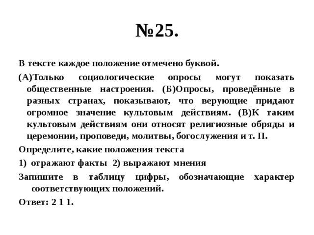 № 25. В тексте каждое положение отмечено буквой. (А)Только социологические опросы могут показать общественные настроения. (Б)Опросы, проведённые в разных странах, показывают, что верующие придают огромное значение культовым действиям. (В)К таким культовым действиям они относят религиозные обряды и церемонии, проповеди, молитвы, богослужения и т. П. Определите, какие положения текста отражают факты 2) выражают мнения Запишите в таблицу цифры, обозначающие характер соответствующих положений. Ответ: 2 1 1. 