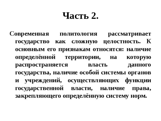 Часть 2. Современная политология рассматривает государство как сложную целостность. К основным его признакам относятся: наличие определённой территории, на которую распространяется власть данного государства, наличие особой системы органов и учреждений, осуществляющих функции государственной власти, наличие права, закрепляющего определённую систему норм. 