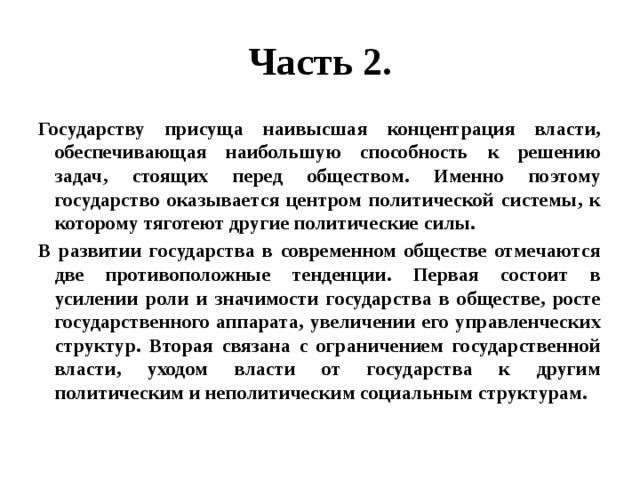 Часть 2. Государству присуща наивысшая концентрация власти, обеспечивающая наибольшую способность к решению задач, стоящих перед обществом. Именно поэтому государство оказывается центром политической системы, к которому тяготеют другие политические силы. В развитии государства в современном обществе отмечаются две противоположные тенденции. Первая состоит в усилении роли и значимости государства в обществе, росте государственного аппарата, увеличении его управленческих структур. Вторая связана с ограничением государственной власти, уходом власти от государства к другим политическим и неполитическим социальным структурам. 