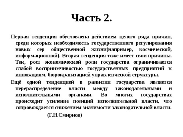 Часть 2. Первая тенденция обусловлена действием целого ряда причин, среди которых необходимость государственного регулирования новых сер общественной жизни(например, космической, информационной). Вторая тенденция тоже имеет свои причины. Так, рост экономической роли государства ограничивается слабой восприимчивостью государственных предприятий к инновациям, бюрократизацией управленческой структуры. Ещё одной тенденцией в развитии государства является перераспределение власти между законодательными и исполнительными органами. Во многих государствах происходит усиление позиций исполнительной власти, что сопровождается снижением значимости законодательной власти.  (Г.Н.Смирнов) 