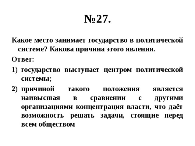 № 27. Какое место занимает государство в политической системе? Какова причина этого явления. Ответ: государство выступает центром политической системы; причиной такого положения является наивысшая в сравнении с другими организациями концентрация власти, что даёт возможность решать задачи, стоящие перед всем обществом 