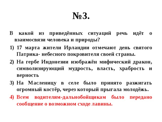 № 3. В какой из приведённых ситуаций речь идёт о взаимосвязи человека и природы? 17 марта жители Ирландии отмечают день святого Патрика- небесного покровителя своей страны. На гербе Индонезии изображён мифический дракон, символизирующий мудрость, власть, храбрость и верность На Масленицу в селе было принято разжигать огромный костёр, через который прыгала молодёжь. Всем водителям-дальнобойщикам было передано сообщение о возможном сходе лавины. 