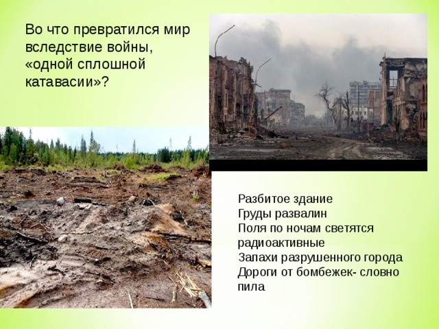 Во что превратился мир вследствие войны, «одной сплошной катавасии»? Разбитое здание Груды развалин Поля по ночам светятся радиоактивные Запахи разрушенного города Дороги от бомбежек- словно пила 