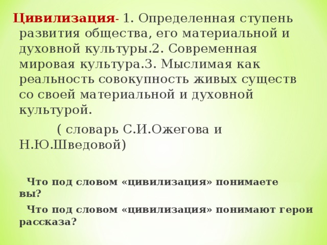 Цивилизация - 1. Определенная ступень развития общества, его материальной и духовной культуры.2. Современная мировая культура.3. Мыслимая как реальность совокупность живых существ со своей материальной и духовной культурой.  ( словарь С.И.Ожегова и Н.Ю.Шведовой)  Что под словом «цивилизация» понимаете вы?  Что под словом «цивилизация» понимают герои рассказа?  