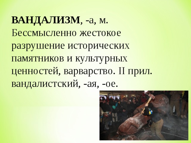  ВАНДАЛИЗМ , -а, м. Бессмысленно жестокое разрушение исторических памятников и культурных ценностей, варварство. II прил. вандалистский, -ая, -ое. 