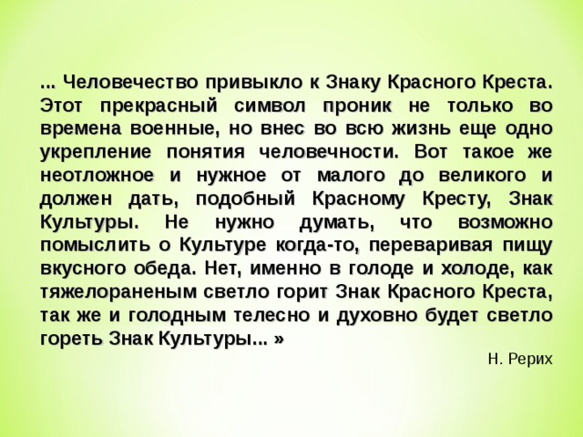 ... Человечество привыкло к Знаку Красного Креста. Этот прекрасный символ проник не только во времена военные, но внес во всю жизнь еще одно укрепление понятия человечности. Вот такое же неотложное и нужное от малого до великого и должен дать, подобный Красному Кресту, Знак Культуры. Не нужно думать, что возможно помыслить о Культуре когда-то, переваривая пищу вкусного обеда. Нет, именно в голоде и холоде, как тяжелораненым светло горит Знак Красного Креста, так же и голодным телесно и духовно будет светло гореть Знак Культуры... » Н. Рерих 