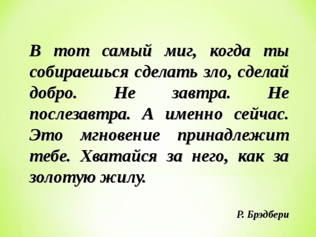 В тот самый миг, когда ты собираешься сделать зло, сделай добро. Не завтра. Не послезавтра. А именно сейчас. Это мгновение принадлежит тебе. Хватайся за него, как за золотую жилу.   Р. Брэдбери  