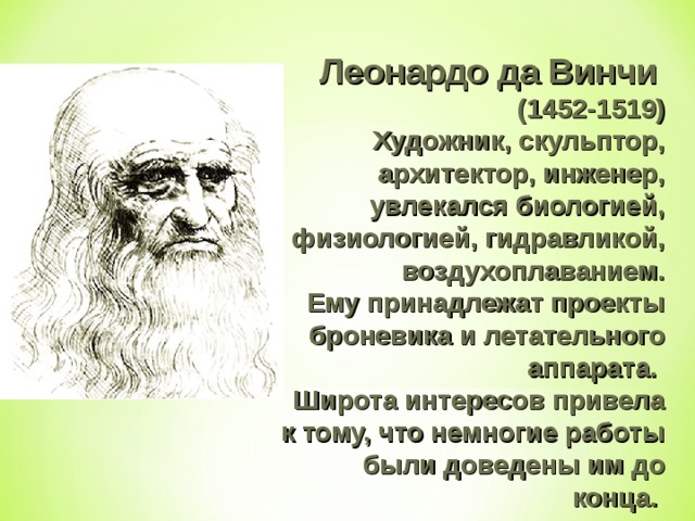 Леонардо да Винчи  (1452-1519)  Художник, скульптор, архитектор, инженер, увлекался биологией, физиологией, гидравликой, воздухоплаванием.  Ему принадлежат проекты броневика и летательного аппарата. Широта интересов привела к тому, что немногие работы были доведены им до конца. 