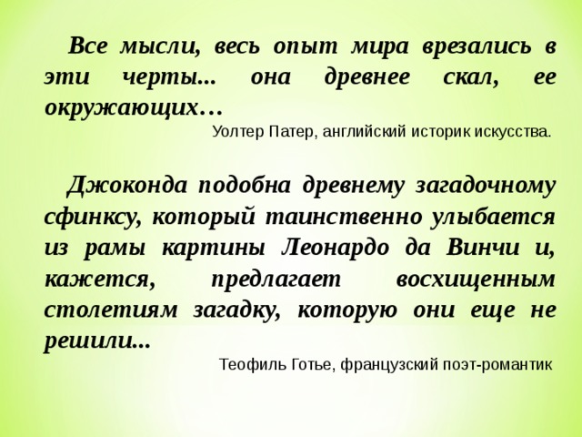Все мысли, весь опыт мира врезались в эти черты... она древнее скал, ее окружающих… Уолтер Патер, английский историк искусства. Джоконда подобна древнему загадочному сфинксу, который таинственно улыбается из рамы картины Леонардо да Винчи и, кажется, предлагает восхищенным столетиям загадку, которую они еще не решили...  Теофиль Готье, французский поэт-романтик 