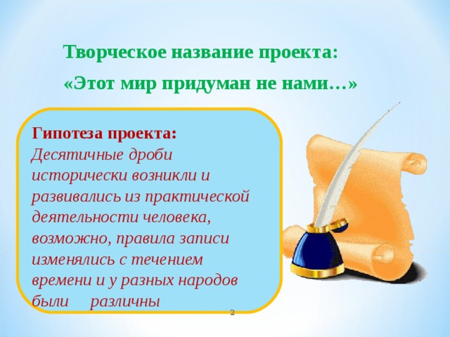 Творческое название проекта: «Этот мир придуман не нами…» Гипотеза проекта: Десятичные дроби исторически возникли и развивались из практической деятельности человека, возможно, правила записи изменялись с течением времени и у разных народов были различны  