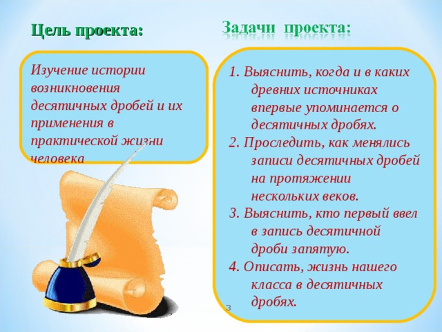 Цель проекта:   1. Выяснить, когда и в каких древних источниках впервые упоминается о десятичных дробях. 2. Проследить, как менялись записи десятичных дробей на протяжении нескольких веков. 3. Выяснить, кто первый ввел в запись десятичной дроби запятую. 4. Описать, жизнь нашего класса в десятичных дробях. Изучение истории возникновения десятичных дробей и их применения в практической жизни человека   