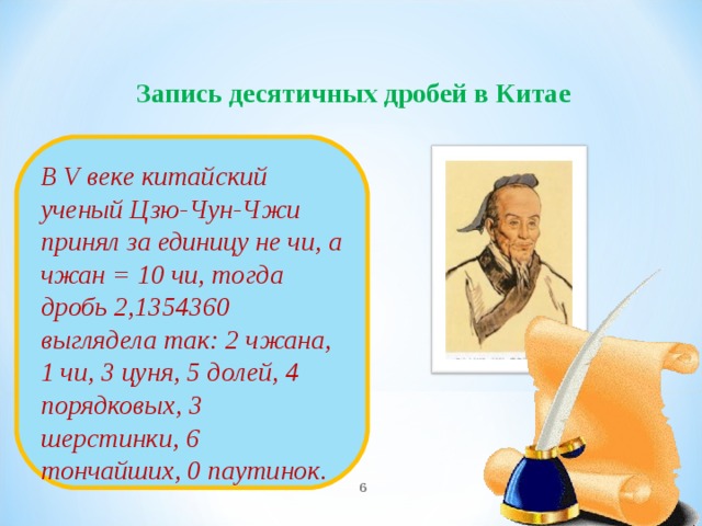 Запись десятичных дробей в Китае       В V веке китайский ученый Цзю-Чун-Чжи принял за единицу не чи, а чжан = 10 чи, тогда дробь 2,1354360 выглядела так: 2 чжана, 1 чи, 3 цуня, 5 долей, 4 порядковых, 3 шерстинки, 6 тончайших, 0 паутинок.   