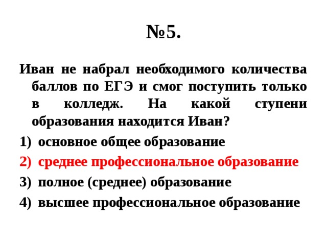 № 5. Иван не набрал необходимого количества баллов по ЕГЭ и смог поступить только в колледж. На какой ступени образования находится Иван? основное общее образование среднее профессиональное образование полное (среднее) образование высшее профессиональное образование 