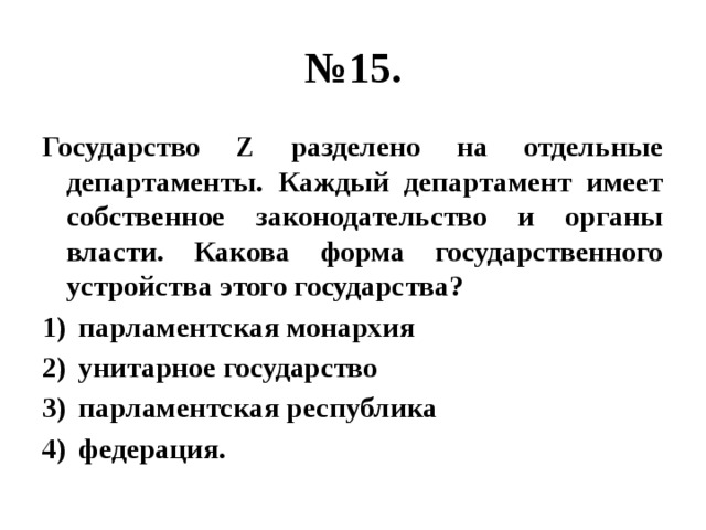 № 15. Государство Z разделено на отдельные департаменты. Каждый департамент имеет собственное законодательство и органы власти. Какова форма государственного устройства этого государства? парламентская монархия унитарное государство парламентская республика федерация. 
