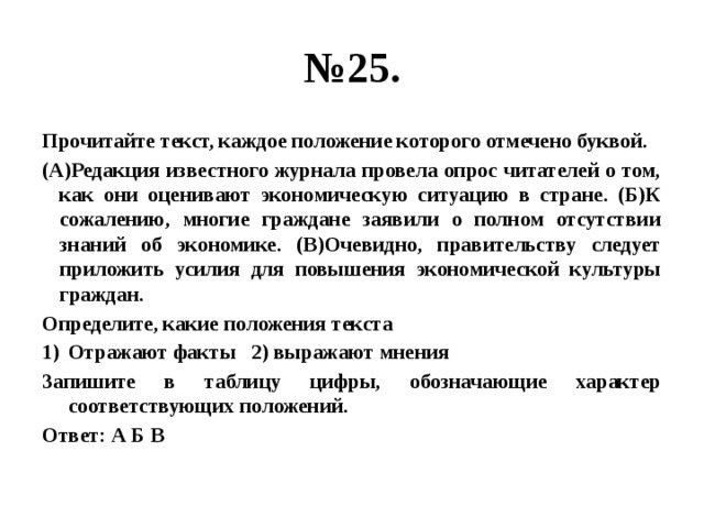 № 25. Прочитайте текст, каждое положение которого отмечено буквой. (А)Редакция известного журнала провела опрос читателей о том, как они оценивают экономическую ситуацию в стране. (Б)К сожалению, многие граждане заявили о полном отсутствии знаний об экономике. (В)Очевидно, правительству следует приложить усилия для повышения экономической культуры граждан. Определите, какие положения текста Отражают факты 2) выражают мнения Запишите в таблицу цифры, обозначающие характер соответствующих положений. Ответ: А Б В 