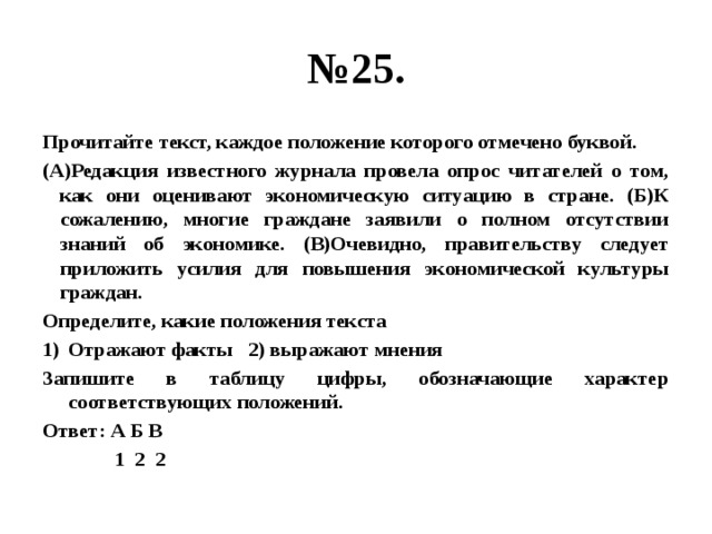 № 25. Прочитайте текст, каждое положение которого отмечено буквой. (А)Редакция известного журнала провела опрос читателей о том, как они оценивают экономическую ситуацию в стране. (Б)К сожалению, многие граждане заявили о полном отсутствии знаний об экономике. (В)Очевидно, правительству следует приложить усилия для повышения экономической культуры граждан. Определите, какие положения текста Отражают факты 2) выражают мнения Запишите в таблицу цифры, обозначающие характер соответствующих положений. Ответ: А Б В  1 2 2 