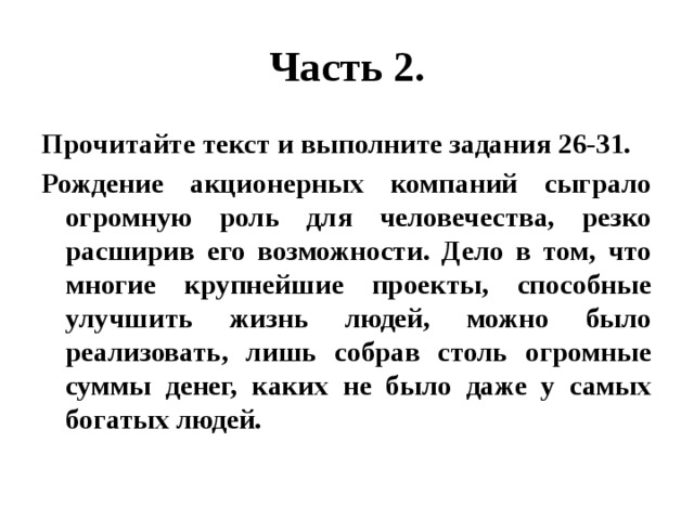 Часть 2. Прочитайте текст и выполните задания 26-31. Рождение акционерных компаний сыграло огромную роль для человечества, резко расширив его возможности. Дело в том, что многие крупнейшие проекты, способные улучшить жизнь людей, можно было реализовать, лишь собрав столь огромные суммы денег, каких не было даже у самых богатых людей. 