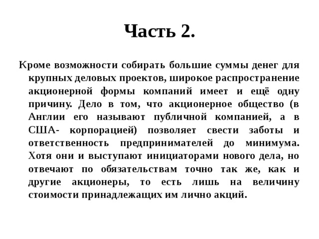 Часть 2. Кроме возможности собирать большие суммы денег для крупных деловых проектов, широкое распространение акционерной формы компаний имеет и ещё одну причину. Дело в том, что акционерное общество (в Англии его называют публичной компанией, а в США- корпорацией) позволяет свести заботы и ответственность предпринимателей до минимума. Хотя они и выступают инициаторами нового дела, но отвечают по обязательствам точно так же, как и другие акционеры, то есть лишь на величину стоимости принадлежащих им лично акций. 
