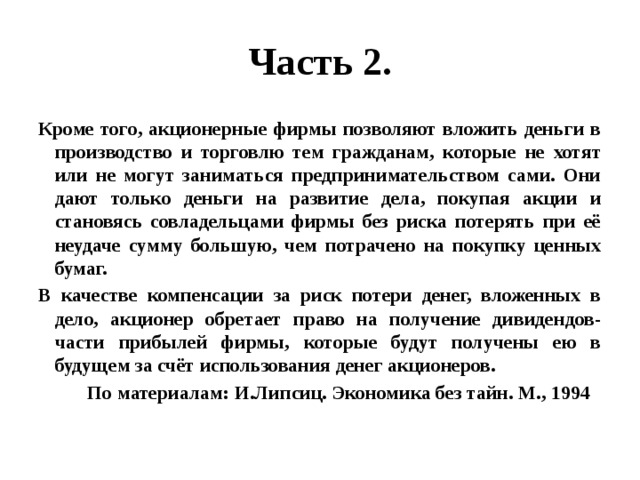 Часть 2. Кроме того, акционерные фирмы позволяют вложить деньги в производство и торговлю тем гражданам, которые не хотят или не могут заниматься предпринимательством сами. Они дают только деньги на развитие дела, покупая акции и становясь совладельцами фирмы без риска потерять при её неудаче сумму большую, чем потрачено на покупку ценных бумаг. В качестве компенсации за риск потери денег, вложенных в дело, акционер обретает право на получение дивидендов- части прибылей фирмы, которые будут получены ею в будущем за счёт использования денег акционеров.  По материалам: И.Липсиц. Экономика без тайн. М., 1994 