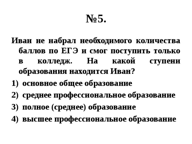 № 5. Иван не набрал необходимого количества баллов по ЕГЭ и смог поступить только в колледж. На какой ступени образования находится Иван? основное общее образование среднее профессиональное образование полное (среднее) образование высшее профессиональное образование 