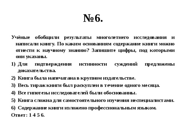 № 6. Учёные обобщили результаты многолетнего исследования и написали книгу. По каким основаниям содержание книги можно отнести к научному знанию? Запишите цифры, под которыми они указаны. Для подтверждения истинности суждений предложены доказательства. Книга была напечатана в крупном издательстве. Весь тираж книги был раскуплен в течение одного месяца. Все гипотезы исследователей были обоснованны. Книга сложна для самостоятельного изучения неспециалистами. Содержание книги изложено профессиональным языком. Ответ: 1 4 5 6. 