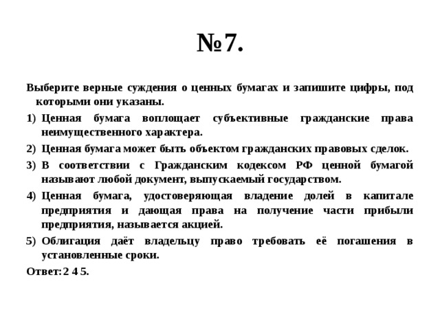 № 7. Выберите верные суждения о ценных бумагах и запишите цифры, под которыми они указаны. Ценная бумага воплощает субъективные гражданские права неимущественного характера. Ценная бумага может быть объектом гражданских правовых сделок. В соответствии с Гражданским кодексом РФ ценной бумагой называют любой документ, выпускаемый государством. Ценная бумага, удостоверяющая владение долей в капитале предприятия и дающая права на получение части прибыли предприятия, называется акцией. Облигация даёт владельцу право требовать её погашения в установленные сроки. Ответ:2 4 5. 