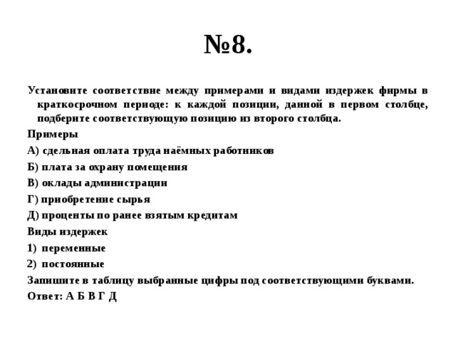 № 8. Установите соответствие между примерами и видами издержек фирмы в краткосрочном периоде: к каждой позиции, данной в первом столбце, подберите соответствующую позицию из второго столбца. Примеры А) сдельная оплата труда наёмных работников Б) плата за охрану помещения В) оклады администрации Г) приобретение сырья Д) проценты по ранее взятым кредитам Виды издержек переменные постоянные Запишите в таблицу выбранные цифры под соответствующими буквами. Ответ: А Б В Г Д 