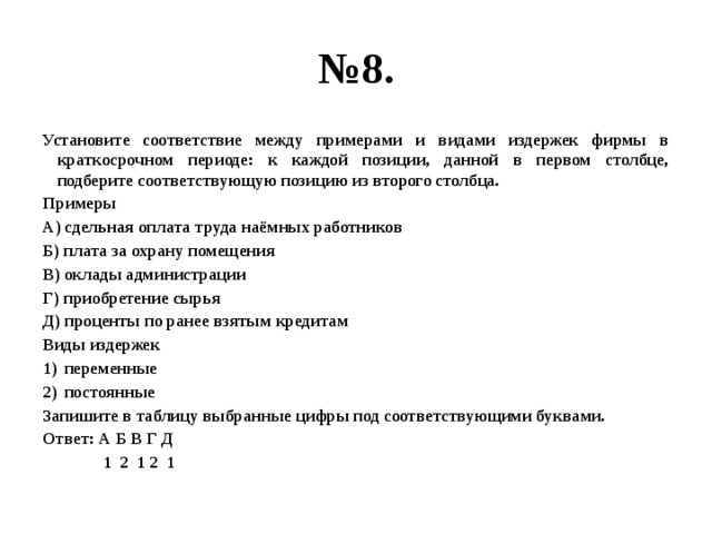 № 8. Установите соответствие между примерами и видами издержек фирмы в краткосрочном периоде: к каждой позиции, данной в первом столбце, подберите соответствующую позицию из второго столбца. Примеры А) сдельная оплата труда наёмных работников Б) плата за охрану помещения В) оклады администрации Г) приобретение сырья Д) проценты по ранее взятым кредитам Виды издержек переменные постоянные Запишите в таблицу выбранные цифры под соответствующими буквами. Ответ: А Б В Г Д  1 2 1 2 1 