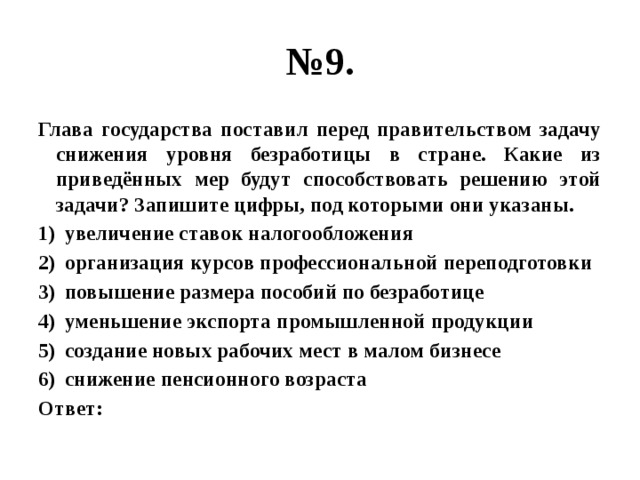 № 9. Глава государства поставил перед правительством задачу снижения уровня безработицы в стране. Какие из приведённых мер будут способствовать решению этой задачи? Запишите цифры, под которыми они указаны. увеличение ставок налогообложения организация курсов профессиональной переподготовки повышение размера пособий по безработице уменьшение экспорта промышленной продукции создание новых рабочих мест в малом бизнесе снижение пенсионного возраста Ответ: 