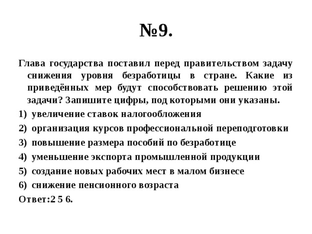 № 9. Глава государства поставил перед правительством задачу снижения уровня безработицы в стране. Какие из приведённых мер будут способствовать решению этой задачи? Запишите цифры, под которыми они указаны. увеличение ставок налогообложения организация курсов профессиональной переподготовки повышение размера пособий по безработице уменьшение экспорта промышленной продукции создание новых рабочих мест в малом бизнесе снижение пенсионного возраста Ответ:2 5 6. 