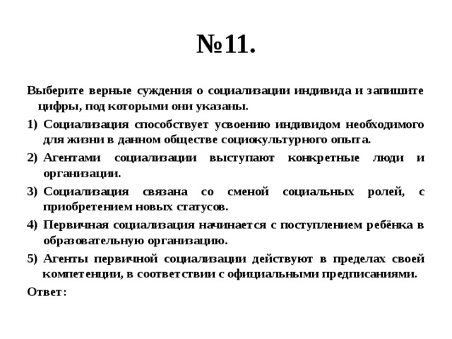 № 11. Выберите верные суждения о социализации индивида и запишите цифры, под которыми они указаны. Социализация способствует усвоению индивидом необходимого для жизни в данном обществе социокультурного опыта. Агентами социализации выступают конкретные люди и организации. Социализация связана со сменой социальных ролей, с приобретением новых статусов. Первичная социализация начинается с поступлением ребёнка в образовательную организацию. Агенты первичной социализации действуют в пределах своей компетенции, в соответствии с официальными предписаниями. Ответ: 