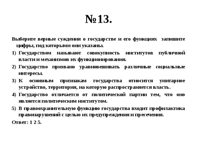 № 13. Выберите верные суждения о государстве и его функциях запишите цифры, под которыми они указаны. Государством называют совокупность институтов публичной власти и механизмов их функционирования. Государство призвано уравновешивать различные социальные интересы. К основным признакам государства относится унитарное устройство, территория, на которую распространяется власть. Государство отличается от политической партии тем, что оно является политическим институтом. В правоохранительную функцию государства входит профилактика правонарушений с целью их предупреждения и пресечения. Ответ: 1 2 5. 