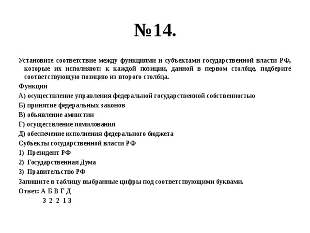 № 14. Установите соответствие между функциями и субъектами государственной власти РФ, которые их исполняют: к каждой позиции, данной в первом столбце, подберите соответствующую позицию из второго столбца. Функции А) осуществление управления федеральной государственной собственностью Б) принятие федеральных законов В) объявление амнистии Г) осуществление помилования Д) обеспечение исполнения федерального бюджета Субъекты государственной власти РФ Президент РФ Государственная Дума Правительство РФ Запишите в таблицу выбранные цифры под соответствующими буквами. Ответ: А Б В Г Д  3 2 2 1 3 