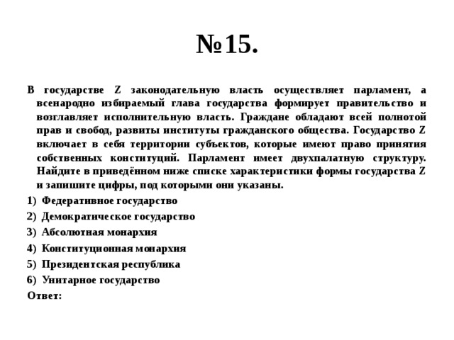 № 15. В государстве Z законодательную власть осуществляет парламент, а всенародно избираемый глава государства формирует правительство и возглавляет исполнительную власть. Граждане обладают всей полнотой прав и свобод, развиты институты гражданского общества. Государство Z включает в себя территории субъектов, которые имеют право принятия собственных конституций. Парламент имеет двухпалатную структуру. Найдите в приведённом ниже списке характеристики формы государства Z и запишите цифры, под которыми они указаны. Федеративное государство Демократическое государство Абсолютная монархия Конституционная монархия Президентская республика Унитарное государство Ответ: 