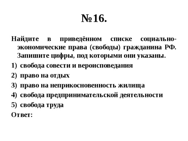 № 16. Найдите в приведённом списке социально-экономические права (свободы) гражданина РФ. Запишите цифры, под которыми они указаны. свобода совести и вероисповедания право на отдых право на неприкосновенность жилища свобода предпринимательской деятельности свобода труда Ответ: 