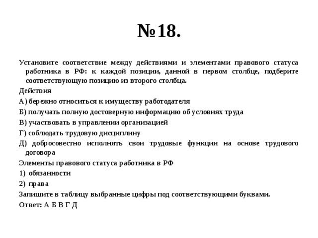 № 18. Установите соответствие между действиями и элементами правового статуса работника в РФ: к каждой позиции, данной в первом столбце, подберите соответствующую позицию из второго столбца. Действия А) бережно относиться к имуществу работодателя Б) получать полную достоверную информацию об условиях труда В) участвовать в управлении организацией Г) соблюдать трудовую дисциплину Д) добросовестно исполнять свои трудовые функции на основе трудового договора Элементы правового статуса работника в РФ обязанности права Запишите в таблицу выбранные цифры под соответствующими буквами. Ответ: А Б В Г Д 