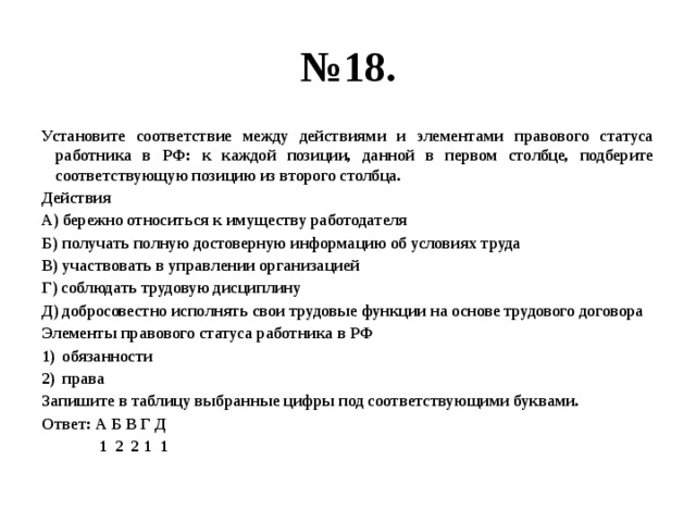 № 18. Установите соответствие между действиями и элементами правового статуса работника в РФ: к каждой позиции, данной в первом столбце, подберите соответствующую позицию из второго столбца. Действия А) бережно относиться к имуществу работодателя Б) получать полную достоверную информацию об условиях труда В) участвовать в управлении организацией Г) соблюдать трудовую дисциплину Д) добросовестно исполнять свои трудовые функции на основе трудового договора Элементы правового статуса работника в РФ обязанности права Запишите в таблицу выбранные цифры под соответствующими буквами. Ответ: А Б В Г Д  1 2 2 1 1 