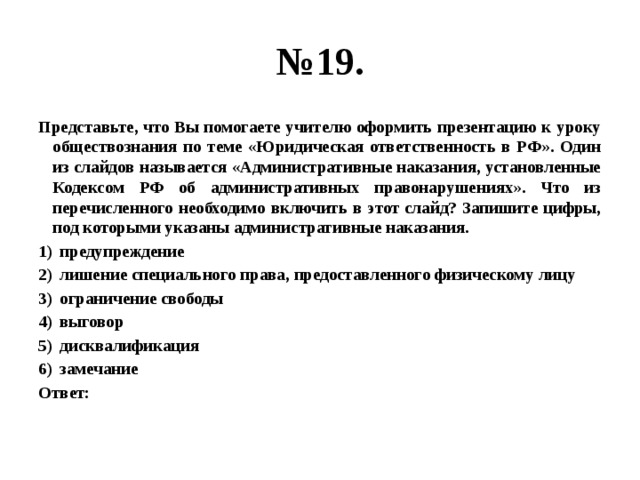 № 19. Представьте, что Вы помогаете учителю оформить презентацию к уроку обществознания по теме «Юридическая ответственность в РФ». Один из слайдов называется «Административные наказания, установленные Кодексом РФ об административных правонарушениях». Что из перечисленного необходимо включить в этот слайд? Запишите цифры, под которыми указаны административные наказания. предупреждение лишение специального права, предоставленного физическому лицу ограничение свободы выговор дисквалификация замечание Ответ: 