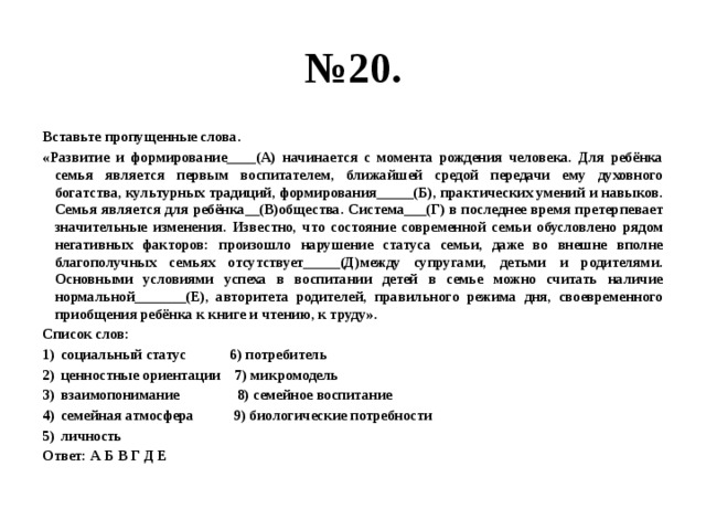 № 20. Вставьте пропущенные слова. «Развитие и формирование____(А) начинается с момента рождения человека. Для ребёнка семья является первым воспитателем, ближайшей средой передачи ему духовного богатства, культурных традиций, формирования_____(Б), практических умений и навыков. Семья является для ребёнка__(В)общества. Система___(Г) в последнее время претерпевает значительные изменения. Известно, что состояние современной семьи обусловлено рядом негативных факторов: произошло нарушение статуса семьи, даже во внешне вполне благополучных семьях отсутствует_____(Д)между супругами, детьми и родителями. Основными условиями успеха в воспитании детей в семье можно считать наличие нормальной_______(Е), авторитета родителей, правильного режима дня, своевременного приобщения ребёнка к книге и чтению, к труду». Список слов: социальный статус 6) потребитель ценностные ориентации 7) микромодель взаимопонимание 8) семейное воспитание семейная атмосфера 9) биологические потребности личность Ответ: А Б В Г Д Е 